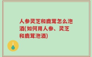 人参灵芝和鹿茸怎么泡酒(如何用人参、灵芝和鹿茸泡酒)