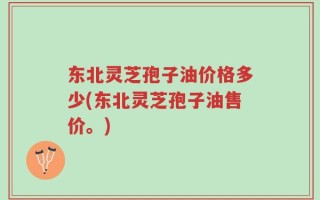 东北灵芝孢子油价格多少(东北灵芝孢子油售价。)