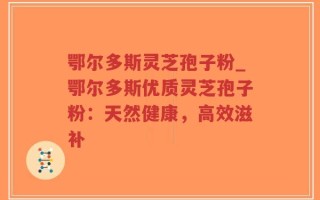 鄂尔多斯灵芝孢子粉_鄂尔多斯优质灵芝孢子粉：天然健康，高效滋补