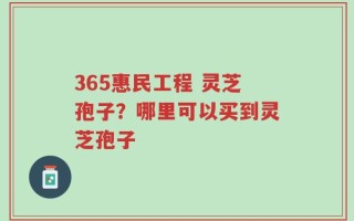 365惠民工程 灵芝孢子？哪里可以买到灵芝孢子