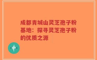 成都青城山灵芝孢子粉基地：探寻灵芝孢子粉的优质之源
