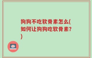 狗狗不吃软骨素怎么(如何让狗狗吃软骨素？)