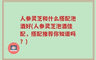 人参灵芝和什么搭配泡酒好(人参灵芝泡酒佳配，搭配推荐你知道吗？)