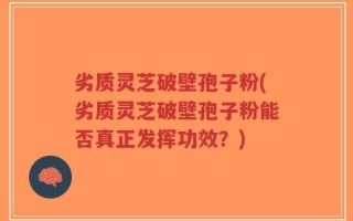 劣质灵芝破壁孢子粉(劣质灵芝破壁孢子粉能否真正发挥功效？)