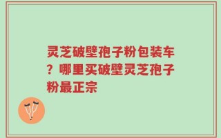 灵芝破壁孢子粉包装车？哪里买破壁灵芝孢子粉最正宗