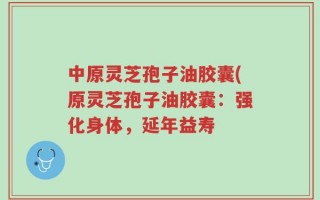 中原灵芝孢子油胶囊(原灵芝孢子油胶囊：强化身体，延年益寿