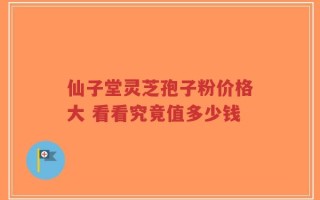 仙子堂灵芝孢子粉价格大 看看究竟值多少钱
