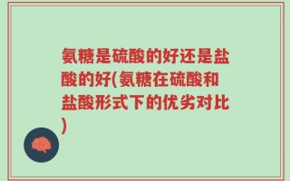 氨糖是硫酸的好还是盐酸的好(氨糖在硫酸和盐酸形式下的优劣对比)