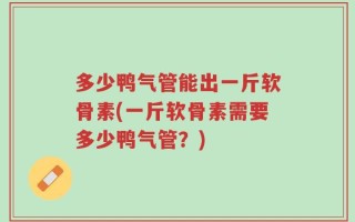 多少鸭气管能出一斤软骨素(一斤软骨素需要多少鸭气管？)