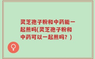 灵芝孢子粉和中药能一起煎吗(灵芝孢子粉和中药可以一起煎吗？)