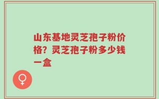 山东基地灵芝孢子粉价格？灵芝孢子粉多少钱一盒