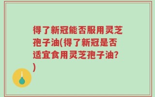 得了新冠能否服用灵芝孢子油(得了新冠是否适宜食用灵芝孢子油？)