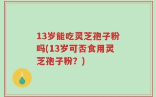 13岁能吃灵芝孢子粉吗(13岁可否食用灵芝孢子粉？)