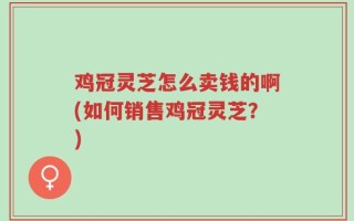 鸡冠灵芝怎么卖钱的啊(如何销售鸡冠灵芝？)