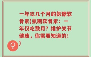 一年吃几个月的氨糖软骨素(氨糖软骨素：一年仅吃数月？维护关节健康，你需要知道的！)