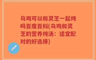 乌鸡可以和灵芝一起炖吗百度百科(乌鸡和灵芝的营养炖汤：适宜配对的好选择)