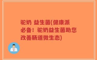 驼奶 益生菌(健康派必备！驼奶益生菌助您改善肠道微生态)