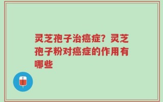 灵芝孢子治癌症？灵芝孢子粉对癌症的作用有哪些