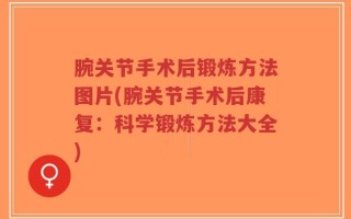 腕关节手术后锻炼方法图片(腕关节手术后康复：科学锻炼方法大全)