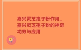 嘉兴灵芝孢子粉作用_嘉兴灵芝孢子粉的神奇功效与应用