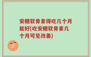安糖软骨素得吃几个月能好(吃安糖软骨素几个月可见改善)