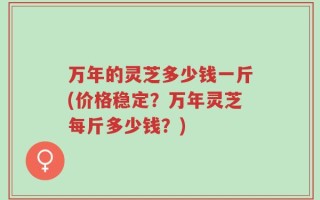 万年的灵芝多少钱一斤(价格稳定？万年灵芝每斤多少钱？)