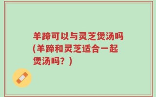 羊蹄可以与灵芝煲汤吗(羊蹄和灵芝适合一起煲汤吗？)