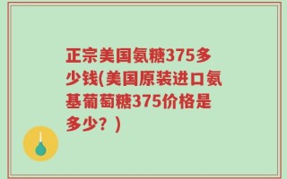 正宗美国氨糖375多少钱(美国原装进口氨基葡萄糖375价格是多少？)