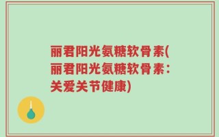 丽君阳光氨糖软骨素(丽君阳光氨糖软骨素：关爱关节健康)