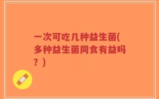 一次可吃几种益生菌(多种益生菌同食有益吗？)