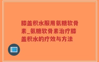 膝盖积水服用氨糖软骨素_氨糖软骨素治疗膝盖积水的疗效与方法