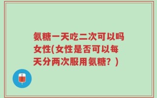 氨糖一天吃二次可以吗女性(女性是否可以每天分两次服用氨糖？)