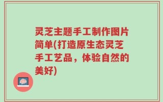 灵芝主题手工制作图片简单(打造原生态灵芝手工艺品，体验自然的美好)