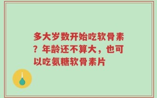 多大岁数开始吃软骨素？年龄还不算大，也可以吃氨糖软骨素片