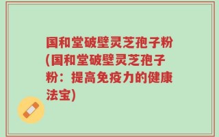 国和堂破壁灵芝孢子粉(国和堂破壁灵芝孢子粉：提高免疫力的健康法宝)
