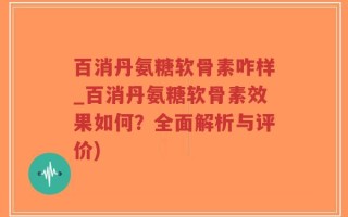 百消丹氨糖软骨素咋样_百消丹氨糖软骨素效果如何？全面解析与评价)