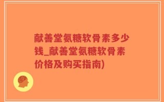 献善堂氨糖软骨素多少钱_献善堂氨糖软骨素价格及购买指南)