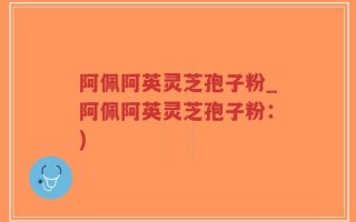 阿佩阿英灵芝孢子粉_阿佩阿英灵芝孢子粉：)