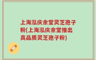 上海泓庆余堂灵芝孢子粉(上海泓庆余堂推出高品质灵芝孢子粉)