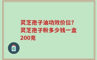 灵芝孢子油功效价位？灵芝孢子粉多少钱一盒200克