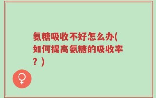 氨糖吸收不好怎么办(如何提高氨糖的吸收率？)