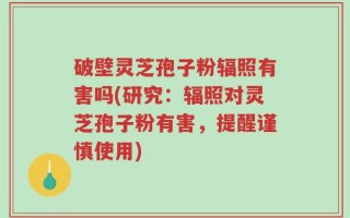 破壁灵芝孢子粉辐照有害吗(研究：辐照对灵芝孢子粉有害，提醒谨慎使用)