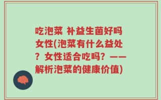 吃泡菜 补益生菌好吗女性(泡菜有什么益处？女性适合吃吗？——解析泡菜的健康价值)