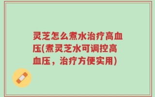 灵芝怎么煮水治疗高血压(煮灵芝水可调控高血压，治疗方便实用)