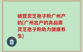 破壁灵芝孢子粉广州产的(广州出产的高品质灵芝孢子粉助力健康养生)