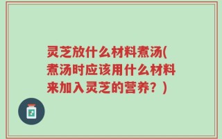 灵芝放什么材料煮汤(煮汤时应该用什么材料来加入灵芝的营养？)