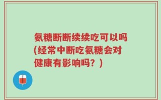 氨糖断断续续吃可以吗(经常中断吃氨糖会对健康有影响吗？)