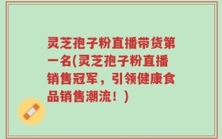 灵芝孢子粉直播带货第一名(灵芝孢子粉直播销售冠军，引领健康食品销售潮流！)