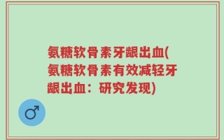 氨糖软骨素牙龈出血(氨糖软骨素有效减轻牙龈出血：研究发现)