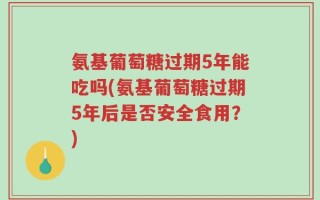 氨基葡萄糖过期5年能吃吗(氨基葡萄糖过期5年后是否安全食用？)